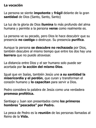 La vocación
La persona se siente impotente y frágil delante de la gran
santidad de Dios (Santo, Santo, Santo)
La luz de la gloria de Dios ilumina lo más profundo del alma
humana y permite a la persona verse como realmente es.
La persona ve su pecado, pero Dios le hace descubrir que su
presencia no castiga o destruye. Su presencia purifica.
Aunque la persona se descubre no rechazada por Dios,
también descubre al mismo tiempo que entre los dos hay una
barrera que no puede atravesar.
La distancia entre Dios y el ser humano solo puede ser
acortada por la acción del mismo Dios.
Igual que en Isaías, también Jesús une a su santidad la
misericordia y el perdón, que curan y transforman el
corazón humano y lo capacitan para servir a Dios.
Pedro considera la palabra de Jesús como una verdadera
promesa profética.
Santiago y Juan son presentados como los primeros
hombres “pescados” por Pedro.
La pesca de Pedro es la reunión de las personas llamadas al
Reino de la Vida.
 