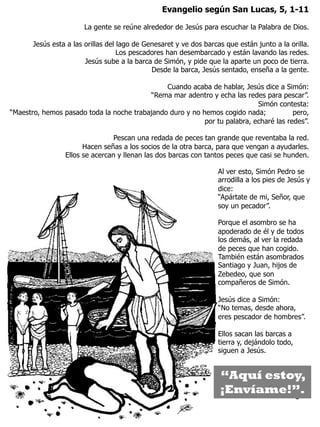 3
Evangelio según San Lucas, 5, 1-11
La gente se reúne alrededor de Jesús para escuchar la Palabra de Dios.
Jesús esta a las orillas del lago de Genesaret y ve dos barcas que están junto a la orilla.
Los pescadores han desembarcado y están lavando las redes.
Jesús sube a la barca de Simón, y pide que la aparte un poco de tierra.
Desde la barca, Jesús sentado, enseña a la gente.
Cuando acaba de hablar, Jesús dice a Simón:
“Rema mar adentro y echa las redes para pescar”.
Simón contesta:
“Maestro, hemos pasado toda la noche trabajando duro y no hemos cogido nada; pero,
por tu palabra, echaré las redes”.
Pescan una redada de peces tan grande que reventaba la red.
Hacen señas a los socios de la otra barca, para que vengan a ayudarles.
Ellos se acercan y llenan las dos barcas con tantos peces que casi se hunden.
Al ver esto, Simón Pedro se
arrodilla a los pies de Jesús y
dice:
“Apártate de mi, Señor, que
soy un pecador”.
Porque el asombro se ha
apoderado de él y de todos
los demás, al ver la redada
de peces que han cogido.
También están asombrados
Santiago y Juan, hijos de
Zebedeo, que son
compañeros de Simón.
Jesús dice a Simón:
“No temas, desde ahora,
eres pescador de hombres”.
Ellos sacan las barcas a
tierra y, dejándolo todo,
siguen a Jesús.
“Aquí estoy,
¡Envíame!”.
 