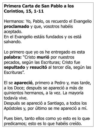 8
Primera Carta de San Pablo a los
Corintios, 15, 1-11
Hermanos: Yo, Pablo, os recuerdo el Evangelio
proclamado y que, vosotros habéis
aceptado.
En el Evangelio estáis fundados y os está
salvando.
Lo primero que yo os he entregado es esta
palabra: “Cristo murió por nuestros
pecados, según las Escrituras; Cristo fue
sepultado y resucitó al tercer día, según las
Escrituras”.
El se apareció, primero a Pedro y, mas tarde,
a los Doce; después se apareció a más de
quinientos hermanos, a la vez. La mayoría
todavía vive.
Después se apareció a Santiago, a todos los
Apóstoles y, por último se me apareció a mí.
Pues bien, tanto ellos como yo esto es lo que
predicamos; esto es lo que habéis creído.
 