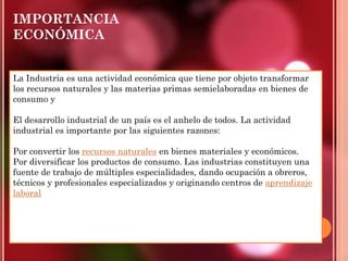 IMPORTANCIA
ECONÓMICA
La Industria es una actividad económica que tiene por objeto transformar
los recursos naturales y las materias primas semielaboradas en bienes de
consumo y
El desarrollo industrial de un país es el anhelo de todos. La actividad
industrial es importante por las siguientes razones:
Por convertir los recursos naturales en bienes materiales y económicos.
Por diversificar los productos de consumo. Las industrias constituyen una
fuente de trabajo de múltiples especialidades, dando ocupación a obreros,
técnicos y profesionales especializados y originando centros de aprendizaje
laboral
 