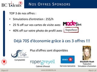 www.bctalents.caDiapo10 March 16
TOP 3 de nos offres :
• Simulations d’entretien : 25$/h
• 25 % off sur vos cartes de visite avec
• 40% off sur votre photo de profil avec
Déjà 70$ d’économie grâce à ces 3 offres !!!
Plus d’offres sont disponibles .
NOS OFFRES SPONSORS
Comptabilité
Cabinet d’Avocat Services bancaires
Elizabeth Rush
Traduction
Simulation d’entretien
 