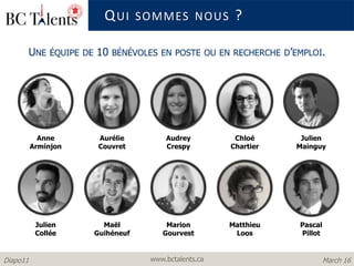www.bctalents.caDiapo11 March 16
UNE ÉQUIPE DE 10 BÉNÉVOLES EN POSTE OU EN RECHERCHE D’EMPLOI.
Matthieu
Loos
Chloé
Chartier
Aurélie
Couvret
Maël
Guihéneuf
Julien
Mainguy
Pascal
Pillot
Audrey
Crespy
Marion
Gourvest
Julien
Collée
Anne
Arminjon
QUI SOMMES NOUS ?
 