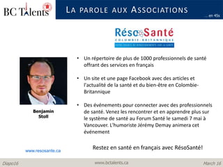 www.bctalents.caDiapo16 March 16
LA PAROLE AUX ASSOCIATIONS
Benjamin
Stoll
… en 45s
• Un répertoire de plus de 1000 professionnels de santé
offrant des services en français
• Un site et une page Facebook avec des articles et
l'actualité de la santé et du bien-être en Colombie-
Britannique
• Des événements pour connecter avec des professionnels
de santé. Venez les rencontrer et en apprendre plus sur
le système de santé au Forum Santé le samedi 7 mai à
Vancouver. L'humoriste Jérémy Demay animera cet
événement
www.resosante.ca
Restez en santé en français avec RésoSanté!
 