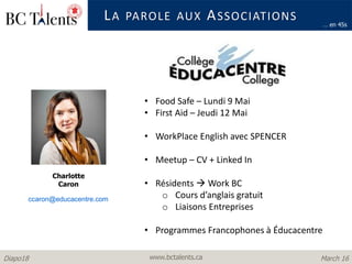 www.bctalents.caDiapo18 March 16
LA PAROLE AUX ASSOCIATIONS
Charlotte
Caron
… en 45s
• Food Safe – Lundi 9 Mai
• First Aid – Jeudi 12 Mai
• WorkPlace English avec SPENCER
• Meetup – CV + Linked In
• Résidents  Work BC
o Cours d’anglais gratuit
o Liaisons Entreprises
• Programmes Francophones à Éducacentre
ccaron@educacentre.com
 