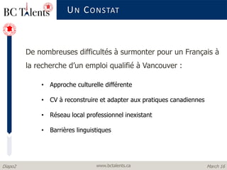 www.bctalents.caDiapo2 March 16
De nombreuses difficultés à surmonter pour un Français à
la recherche d’un emploi qualifié à Vancouver :
• Approche culturelle différente
• CV à reconstruire et adapter aux pratiques canadiennes
• Réseau local professionnel inexistant
• Barrières linguistiques
UN CONSTAT
 
