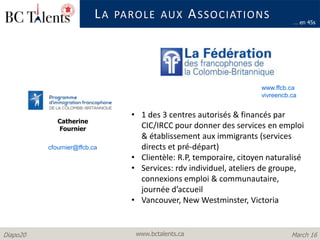 www.bctalents.caDiapo20 March 16
LA PAROLE AUX ASSOCIATIONS
… en 45s
www.ffcb.ca
vivreencb.ca
Catherine
Fournier
• 1 des 3 centres autorisés & financés par
CIC/IRCC pour donner des services en emploi
& établissement aux immigrants (services
directs et pré-départ)
• Clientèle: R.P, temporaire, citoyen naturalisé
• Services: rdv individuel, ateliers de groupe,
connexions emploi & communautaire,
journée d’accueil
• Vancouver, New Westminster, Victoria
cfournier@ffcb.ca
 