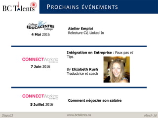 www.bctalents.caDiapo23 March 16
PROCHAINS ÉVÉNEMENTS
5 Juillet 2016
7 Juin 2016
Comment négocier son salaire
Intégration en Entreprise : Faux pas et
Tips
By Elizabeth Rush
Traductrice et coach
4 Mai 2016
Atelier Emploi
Relecture CV, Linked In
 