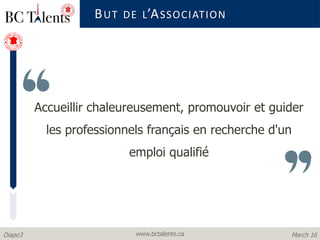 www.bctalents.caDiapo3 March 16
Accueillir chaleureusement, promouvoir et guider
les professionnels français en recherche d'un
emploi qualifié
BUT DE L’ASSOCIATION
 