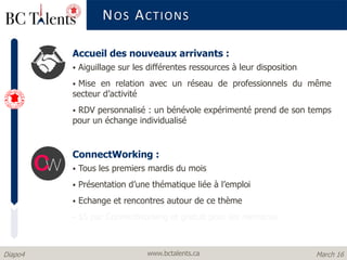 www.bctalents.caDiapo4 March 16
Accueil des nouveaux arrivants :
 Aiguillage sur les différentes ressources à leur disposition
 Mise en relation avec un réseau de professionnels du même
secteur d’activité
 RDV personnalisé : un bénévole expérimenté prend de son temps
pour un échange individualisé
ConnectWorking :
 Tous les premiers mardis du mois
 Présentation d’une thématique liée à l’emploi
 Echange et rencontres autour de ce thème
 $5 par ConnectWorking et gratuit pour les membres
NOS ACTIONS
 