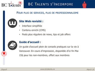 www.bctalents.caDiapo9 March 16
Site Web revisité :
• Interface simplifiée
• Contenu enrichi (CMS)
• Posts plus réguliers de news, tips et job offers
BC TALENTS S’INCORPORE
POUR PLUS DE SERVICES, PLUS DE PROFESSIONNALISME
Guide d’accueil :
Un guide d'accueil plein de conseils pratiques sur la vie à
Vancouver. En cours d’impression, disponible d’ici fin Mai
15$ pour les non-membres, offert aux membres
 