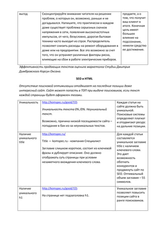 выгод Сконцентрируйте внимание читателя на решении
проблем, о которых он, возможно, раньше и не
догадывался. Напишите, что практически в каждом
доме существует проблема серьезных скачков
напряжения в сети, появления высокочастотных
импульсов, от чего, безусловно, дорогая бытовая
техника часто выходит из строя. Распределитель
позволяет снизить расходы на ремонт оборудования в
доме или на предприятии. Все это возможно за счет
того, что он устраняет различные факторы риска,
влияющие на сбои в работе электрических приборов.
продаете, а о
том, что получит
ваш клиент в
итоге. Конечная
цель имеет
большее
влияние на
подсознание,
нежели средство
ее достижения.
Эффективность продающих текстов оценила маркетолог Студии Дмитрия
Димбровского Корсун Оксана.
SEO и HTML
Отсутствие поисковой оптимизации отодвигает на последние позиции даже
интересный сайт. Сайт может попасть в ТОП при выдаче поисковиков, если текст
каждой страницы будет оформлен тегами.
Уникальность http://komspec.ru/good/725
Уникальность текста 0% /0%. Неуникальный
текст.
Возможно, причина низкой посещаемости сайта –
попадание в бан из-за неуникальных текстов.
Каждая статья на
сайте должна быть
уникальной.
Поисковые системы
определяют плагиат
и отодвигают ресурс
на дальние позиции.
Наличие
уникального
title
http://komspec.ru/
Title — komspec.ru - компания Специалист
Заглавие слишком короткое, состоит из ключевой
фразы и дублирует описание. Оно должно
отображать суть страницы при условии
незаметного вхождения ключевого слова.
Для каждой статьи
составляется
уникальное заглавие
title с наличием
ключевого слова.
Это дает
возможность
обогнать
конкурентов и
продвинуть сайт по
SEO. Оптимальный
объем заглавия – 55
символов.
Наличие
уникального
h1
http://komspec.ru/good/725
На странице нет подзаголовка h1.
Уникальное заглавие
позволяет повысить
позиции сайта в
ранге поисковиков.
 