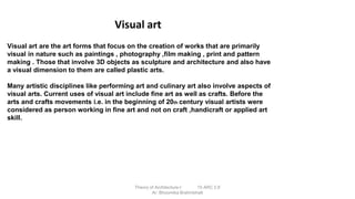 Visual art are the art forms that focus on the creation of works that are primarily
visual in nature such as paintings , photography ,film making , print and pattern
making . Those that involve 3D objects as sculpture and architecture and also have
a visual dimension to them are called plastic arts.
Many artistic disciplines like performing art and culinary art also involve aspects of
visual arts. Current uses of visual art include fine art as well as crafts. Before the
arts and crafts movements i.e. in the beginning of 20th century visual artists were
considered as person working in fine art and not on craft ,handicraft or applied art
skill.
Visual art
Theory of Architecture-I 15 ARC 2.6
Ar. Bhoomika Brahmbhatt
 