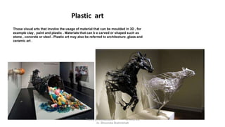Those visual arts that involve the usage of material that can be moulded in 3D , for
example clay , paint and plastic . Materials that can b e carved or shaped such as
stone , concrete or steel . Plastic art may also be referred to architecture ,glass and
ceramic art .
Plastic art
Theory of Architecture-I 15 ARC 2.6
Ar. Bhoomika Brahmbhatt
 