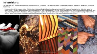 Industrial arts
The practical arts, such as engineering, metalworking or carpentry. The teaching of the knowledge and skills needed to work with tools and
machinery.
• It is an umbrella term used in the 20th century to describe an educational programme which featured fabrication of object in wood or
metal using a variety of hand power or machine tools. It also covered topics such as small engine repair and automobile maintenance . It is
also known by the term shop class . These programme expose students to the basic of home repair , manual craftsmanship and machine
safety . Most industries art programmes focus on a board range of skill rather than specific vocational activities .
Theory of Architecture-I 15 ARC 2.6
Ar. Bhoomika Brahmbhatt
 