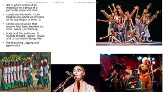 • Art in which action of an
individual or a group at a
particular place and time ,
• constitute the work . It can
happen any where at any time
or for any length of time . It
• can be any situation that
involve four basic element i.e.
time , space , performing
• body and the audience . It
include theatre , dance , music
and circus related things like
• fire breathing , jigging and
gymnastics .
Theory of Architecture-I 15 ARC 2.6 Ar. Bhoomika Brahmbhatt
 