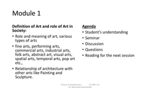 Module 1
Definition of Art and role of Art in
Society:
• Role and meaning of art, various
types of arts
• fine arts, performing arts,
commercial arts, industrial arts,
folk arts, abstract art, visual arts,
spatial arts, temporal arts, pop art
etc.,
• Relationship of architecture with
other arts like Painting and
Sculpture.
Agenda
• Student’s understanding
• Seminar
• Discussion
• Questions
• Reading for the next session
Theory of Architecture-I 15 ARC 2.6
Ar. Bhoomika Brahmbhatt
 