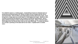 It is related to space i.e. creating space , manipulating of space to intimate space or
producing monumental space etc. Illusion of space can be created with the use of
mirrored surface . How to make a very large space at power with human scale . It can
bring down a large space to a small space or small space look larger . Spatial art also
involves economical and efficient use of space to full fill the requirements . Use of
glass instead of opaque surface visually increase the space . Space under the stairs
and bridge which we discard other wise can be used effectively . To create the illusion
of a corridor a painting on the dead wall can be made . A spatial work is created
once .
Theory of Architecture-I 15 ARC 2.6
Ar. Bhoomika Brahmbhatt
 