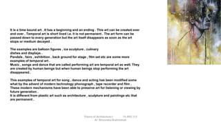 It is a time bound art . It has a beginning and an ending . This art can be created over
and over . Temporal art is short lived i.e. it is not permanent . The art form can be
passed down to every generation but the art itself disappears as soon as the art
stops or medium decayed .
The examples are balloon figures , ice sculpture , culinary
dishes and displays .
Pandals , fairs , exhibition , back ground for stage , film set etc are some more
examples of temporal art .
Music , songs and dance that are called performing art are temporal art as well. They
are created by human beings but when human beings stop performing the art
disappeared .
This examples of temporal art for song , dance and acting has been modified some
what by the advent of modern technology phonograph , tape recorder and film .
These modern mechanisms have been able to preserve art for listening or viewing by
future generation .
It is different from plastic art such as architecture , sculpture and paintings etc that
are permanent .
Theory of Architecture-I 15 ARC 2.6
Ar. Bhoomika Brahmbhatt
 