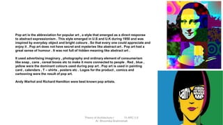 Pop art is the abbreviation for popular art , a style that emerged as a direct response
to abstract expressionism . This style emerged in U.S and U.K during 1950 and was
inspired by everyday object and bright colours . So that every one could appreciate and
enjoy it . Pop art does not have secret and mysteries like abstract art . Pop art had a
great sense of humour . It was not full of hidden meaning like abstract art .
It used advertising imaginary , photography and ordinary element of consumerism
like soap , cans , cereal boxes etc to make it more connected to people . Red , blue ,
yellow were the dominant colours used during pop art . Pop art is used in painting
card , calendars , T – shirts , posters etc . Logos for the product , comics and
cartooning were the result of pop art.
Andy Warhol and Richard Hamilton were best known pop artists.
Theory of Architecture-I 15 ARC 2.6
Ar. Bhoomika Brahmbhatt
 