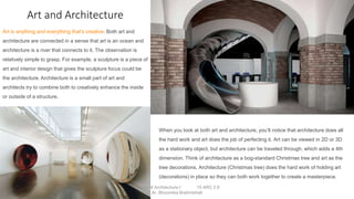 Art and Architecture
Art is anything and everything that’s creative. Both art and
architecture are connected in a sense that art is an ocean and
architecture is a river that connects to it. The observation is
relatively simple to grasp. For example, a sculpture is a piece of
art and interior design that gives the sculpture focus could be
the architecture. Architecture is a small part of art and
architects try to combine both to creatively enhance the inside
or outside of a structure.
When you look at both art and architecture, you’ll notice that architecture does all
the hard work and art does the job of perfecting it. Art can be viewed in 2D or 3D
as a stationary object, but architecture can be traveled through, which adds a 4th
dimension. Think of architecture as a bog-standard Christmas tree and art as the
tree decorations. Architecture (Christmas tree) does the hard work of holding art
(decorations) in place so they can both work together to create a masterpiece.
Theory of Architecture-I 15 ARC 2.6
Ar. Bhoomika Brahmbhatt
 