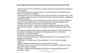 RELATIONSHIP OF ARCHITECTUREWITHOTHERARTSLIKEPAINTINGSAND SCULPTURE:-
• Since the time of Vitruvius architects have been expected to possess broad knowledge of
art and science .
• Social transformation and cultural evolution of a particular period is displayed through
the use of paintings and sculptures .
• Paintings is the art of 2 –dimensional surface while architecture and sculpture exist in 3-D
• To spread a certain message to the people and social the wall of the school , colleges and
hospitals are painted .
• To understand the type or kind of people living during certain era , art and architecture is
important to study these aspects . A person’s personality , liking and disliking can be
understood by the kind of surrounding / environment one lives in .
• Architecture is functional . It exist to be inhabited . Architecture creates space while
sculpture creates objects , resulting the significance difference between the scale of the
two .
• Paintings and sculpture often exist as an integral element with in a work of architecture ,
for examples ; the statue of the façade of Romanesque and Gothic cathedrals or
Iconography on the wall of temples .
• Sculpture is a more autonomous medium .
The work of architecture are seldom created in the absence of any formal application of
paintings and sculptures .
• Eiffel Tower is a sculpture work of the architecture . It is an immense inhabitable
sculpture .
• Modern architecture is functional and has little need for sculpture .
• Paintings can be in the form of fresco and murals on the walls of the buildings . Stained
glass can be used for windows .
• Paintings , sculpture and architecture are the forms of plastic art and these are the
permanent in nature . Theory of Architecture-I 15 ARC 2.6
Ar. Bhoomika Brahmbhatt
 