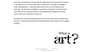 Any human activity that requires skill and imagination for its production of beauty
is considered as an art. Art is both static and dynamic . The static art delight in
order and proportion . It deal with space and result in fine architecture and
paintings . The dynamic art delight in movements and rhythm. It deal with time
and result in music ,poetry and dance. Painting and dance appeals to the eye,
music to the ears and poetry to the mind .
Architecture is the most comprehensive of all arts and claims to be superior to all
the arts . It assimilate and translate all these beauties and faculties in to an elegant
building .
Theory of Architecture-I 15 ARC 2.6
Ar. Bhoomika Brahmbhatt
 