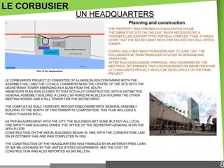 LE CORBUSIER
UN HEADQUARTERS
Planning and construction
THE PROPERTY WAS ORIGINALLY A SLAUGHTER HOUSE.
THE DIMINUTIVE SITE ON THE EAST RIVER NECESSITATED A
"ROCKEFELLER CENTER" TYPE VERTICAL COMPLEX, THUS, IT WAS A
GIVEN THAT THE SECRETARIAT WOULD BE HOUSED IN A TALL OFFICE
TOWER.

Plan of the headquarters

DURING DAILY MEETINGS FROM FEBRUARY TO JUNE 1947, THE
COLLABORATIVE TEAM PRODUCED AT LEAST 45 DESIGNS AND
VARIATIONS.
AFTER MUCH DISCUSSION, HARRISON, WHO COORDINATED THE
MEETINGS, DETERMINED THAT A DESIGN BASED ON NIEMEYER'S AND
LE CORBUSIER'S PROJECT WOULD BE DEVELOPED FOR THE FINAL
PROJECT.

LE CORBUSIER'S PROJECT 23 CONSISTED OF A LARGE BLOCK CONTAINING BOTH THE
ASSEMBLY HALL AND THE COUNCIL CHAMBERS NEAR THE CENTRE OF THE SITE WITH THE
SECRETARIAT TOWER EMERGING AS A SLAB FROM THE SOUTH.
NIEMEYER'S PLAN WAS CLOSER TO THAT ACTUALLY CONSTRUCTED, WITH A DISTINCTIVE
GENERAL ASSEMBLY BUILDING, A LONG LOW HORIZONTAL BLOCK HOUSING THE OTHER
MEETING ROOMS, AND A TALL TOWER FOR THE SECRETARIAT.
THE COMPLEX AS BUILT, HOWEVER, REPOSITIONED NIEMEYER'S GENERAL ASSEMBLY
BUILDING TO THE NORTH OF THIS TRIPARTITE COMPOSITION. THIS PLAN INCLUDED A
PUBLIC PLAZA AS WELL.
AS PER AN AGREEMENT WITH THE CITY, THE BUILDINGS MET SOME BUT NOT ALL LOCAL
FIRE SAFETY AND BUILDING CODES. THE OFFICE OF THE SECRETARY-GENERAL IS ON THE
38TH FLOOR.
CONSTRUCTION ON THE INITIAL BUILDINGS BEGAN IN 1948, WITH THE CORNERSTONE LAID
ON 24 OCTOBER 1949, AND WAS COMPLETED IN 1952.
THE CONSTRUCTION OF THE HEADQUARTERS WAS FINANCED BY AN INTEREST-FREE LOAN
OF $65 MILLION MADE BY THE UNITED STATES GOVERNMENT, AND THE COST OF
CONSTRUCTION WAS ALSO REPORTED AS $65 MILLION.

8

 