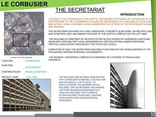 LE CORBUSIER
THE SECRETARIAT
INTRODUCTION
LOCATED AT THE OTHER END OF THE CAPITOL, SEPARATING THE PALACE OF JUSTICE AND AT THE
WESTERN END OF THE GOVERNMENT, CALLED THE SECRETARIAT IS A LONG BAR OF 245 M LONG
AND 42 HIGH, WHICH CONTAINS 8-LEVEL ADMINISTRATIVE OFFICES OF TWO PROVINCES PUNJAB
AND HARYANA.
THE SECRETARIAT BUILDING IS A LONG, HORIZONTAL CONCRETE SLAB FORM, 254 METERS LONG
AND 42 METERS HIGH, AND MARKS THE EDGE OF THE CAPITOL COMPLEX ON THE LEFT SIDE.
THE BUILDING IS COMPOSED OF SIX EIGHT-STORY BLOCK DIVIDED BY EXPANSION JOINTS AND
MEASURES OVER 800 FEET LONG, BOOKENDED BY TWO SCULPTURAL RAMPS PROVIDING
VERTICAL CIRCULATION THROUGHOUT THE FACILITIES‘ LEVELS.
COMPLETED IN 1952, THE SECRETARIAT BUILDING FUNCTIONS AS THE HEADQUARTERS OF THE
PUNJAB AND HARYANA MUNICIPAL GOVERNMENTS.
Location map of the secretariat

LOCATION
FUNCTION

CHANDIGARH

THE MASSIVE, HORIZONTAL COMPLEX IS COMPRISED OF 8 STORIES OF ROUGH-CAST
CONCRETE.

GOVERNMENT

CONTRIBUTED BY

BRUNO_VANBESIEN

PROJECT YEAR

: 1951-1962

THE BUILDING HAS NOTABLE SIMILARITIES
WITH CORBUSIER‘S MARSEILLE BLOCK AND
HAD AN EQUALLY LOFTY GOAL: TO
REVOLUTIONIZE THE MODERN OFFICE
BUILDING. THE SECRETARIAT WAS AMONG
THE FIRST BUILDINGS DESIGNED AS A
―HEALTHY BUILDING‖ WITH CAREFUL
ATTENTION PAID TO NATURAL LIGHTING,
VENTILATION, AND ORGANIZATIONAL
EFFICIENCY.

10

 
