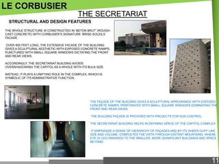LE CORBUSIER
THE SECRETARIAT
STRUCTURAL AND DESIGN FEATURES
THE WHOLE STRUCTURE IS CONSTRUCTED IN ‗BETON BRUT‘ (ROUGHCAST CONCRETE) WITH CORBUSIER‘S SIGNATURE ‗BRISE-SOLEILS‘
FACADE.
OVER 800 FEET LONG, THE EXTENSIVE FACADE OF THE BUILDING
GIVES A SCULPTURAL AESTHETIC WITH EXPOSED CONCRETE RAMPS,
PUNCTURED WITH SMALL SQUARE WINDOWS DICTATING THE FRONT
AND REAR VIEWS.
ACCORDINGLY, THE SECRETARIAT BUILDING AVOIDS
OVERSHADOWING THE CAPITOL AS A WHOLE WITH ITS BULK SIZE.
INSTEAD, IT PLAYS A UNIFYING ROLE IN THE COMPLEX, WHICH IS
SYMBOLIC OF ITS ADMINISTRATIVE FUNCTION.

THE FAÇADE OF THE BUILDING GIVES A SCULPTURAL APPEARANCE WITH EXPOSED
CONCRETE RAMPS, PERFORATED WITH SMALL SQUARE WINDOWS DOMINATING THE
FRONT AND REAR VIEWS.
THE BUILDING FAÇADE IS PROVIDED WITH PROJECTS FOR SUN CONTROL.
THE SECRETARIAT BUILDING HELPS IN DEFINING SPACE OF THE CAPITOL COMPLEX.
IT EMPHASIZE A SENSE OF HIERARCHY OF FAÇADES AND BY ITS SHEER CLIFF LIKE
SIZE AND VOLUME, COMPLETES THE VISTA THROUGH DISTANT MOUNTAINS, WHERE
EYE IS LED ONWARDS TO THE SMALLER, MORE SIGNIFICANT BUILDINGS AND SPACE
BEYOND.

11

 