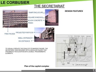 LE CORBUSIER
THE SECRETARIAT
DESIGN FEATURES

TO VISUALLY REDUCE THE SCALE OF ITS MASSIVE FAÇADE, THE
SECRETARIAT WAS DESIGNED WITH A MODULAR FAÇADE THAT
FRAGMENTS THE ELEVATION INTO LEGIBLE, PROGRAMMATIC
ELEMENTS.

Plan of the capitol complex

13

 