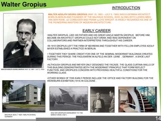 Walter Gropius

INTRODUCTION
WALTER ADOLPH GEORG GROPIUS (MAY 18, 1883 – JULY 5, 1969) WAS A GERMAN ARCHITECT
BORN IN BERLIN AND FOUNDER OF THE BAUHAUS SCHOOL, WHO, ALONG WITH LUDWIG MIES
VAN DER ROHE, LE CORBUSIER AND FRANK LLOYD WRIGHT IS WIDELY REGARDED AS ONE OF
THE PIONEERING MASTERS OF MODERN ARCHITECTURE.

EARLY CAREER
•WALTER GROPIUS, LIKE HIS FATHER AND HIS GREAT-UNCLE MARTIN GROPIUS BEFORE HIM,
BECAME AN ARCHITECT. GROPIUS COULD NOT DRAW, AND WAS DEPENDENT ON
COLLABORATORS AND PARTNER-INTERPRETERS THROUGHOUT HIS CAREER.
•IN 1910 GROPIUS LEFT THE FIRM OF BEHRENS AND TOGETHER WITH FELLOW EMPLOYEE ADOLF
MIYER ESTABLISHED A PRACTICE IN BERLIN.
• TOGETHER THEY SHARE CREDIT FOR ONE OF THE SEMINAL MODERNIST BUILDINGS CREATED
DURING THIS PERIOD: THE FAGUSWERK IN ALFELD AN DER LEINE , GERMANY , A SHOE LAST
FACTORY.

WALTER ADOLPH GEORG GROPIUS (MAY 18, 1883 – JULY 5, 1969)

•ALTHOUGH GROPIUS AND MEYER ONLY DESIGNED THE FACADE, THE GLASS CURTAIN WALLS OF
THIS BUILDING DEMONSTRATED BOTH THE MODERNIST PRINCIPLE THAT FORM REFLECT
FUNCTION AND GROPIUS'S CONCERN WITH PROVIDING HEALTHFUL CONDITIONS FOR THE
WORKING CLASS.
•OTHER WORKS OF THIS EARLY PERIOD INCLUDE THE OFFICE AND FACTORY BUILDING FOR THE
WERKBURN EXHIBITION (1914) IN COLOGNE .

BAUHAUS (BUILT 1925–1926) IN DESSAU,
GERMANY

WALTER GROPIUS'S MONUMENT TO THE
MARCH DEAD (1921)

14

 