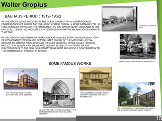 Walter Gropius
BAUHAUS PERIOD ( 1919- 1932)
IN 1919, GROPIUS WAS INVOLVED IN THE GLASS CHAIN UTOPIAN EXPRESSIONIST
CORRESPONDENCE UNDER THE PSEUDONYM "MASS." USUALLY MORE NOTABLE FOR HIS
FUNCTIONALIST APPROACH, THE "MONUMENT TO THE MARCH DEAD," DESIGNED IN 1919
AND EXECUTED IN 1920, INDICATES THAT EXPRESSIONISM WAS AN INFLUENCE ON HIM AT
THAT TIME.

ALUMINUM CITY TERRACE
(1944)

IN 1923, GROPIUS DESIGNED HIS FAMOUS DOOR HANDLES, NOW CONSIDERED AN ICON
OF 20TH-CENTURY DESIGN AND OFTEN LISTED AS ONE OF THE MOST INFLUENTIAL
DESIGNS TO EMERGE FROM BAUHAUS. HE ALSO DESIGNED LARGE-SCALE HOUSING
PROJECTS IN BERLIN, KARLSRUHE AND DESSAU IN 1926-32 THAT WERE MAJOR
CONTRIBUTIONS TO THE NEW OBJECTIVITY MOVEMENT, INCLUDING A CONTRIBUTION TO
THE SIEMENSSTADT PROJECT IN BERLIN.

SOME FAMOUS WORKS

1910–1911 THE FAGUS FACTORY,
ALFELD AN DER LEINE, GERMANY

GROPIUS HOUSE (1938) IN LINCOLN, MASSACHUSETTS

1921 SOMMERFELD HOUSE, BERLIN,
GERMANY DESIGNED FOR ADOLF
SOMMERFELD

1914 OFFICE AND FACTORY BUILDINGS AT THE
WERKBUND EXHIBITION, 1914, COLOGNE,
GERMANY

1967– 69 TOWER EAST, SHAKER HEIGHTS, OHIO,
THIS WAS GROPIUS' LAST MAJOR PROJECT.

15

 