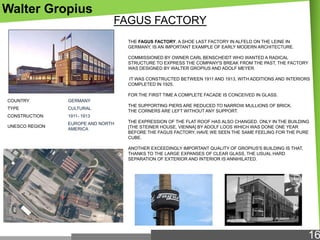 Walter Gropius
FAGUS FACTORY
THE FAGUS FACTORY, A SHOE LAST FACTORY IN ALFELD ON THE LEINE IN
GERMANY, IS AN IMPORTANT EXAMPLE OF EARLY MODERN ARCHITECTURE.
COMMISSIONED BY OWNER CARL BENSCHEIDT WHO WANTED A RADICAL
STRUCTURE TO EXPRESS THE COMPANY'S BREAK FROM THE PAST, THE FACTORY
WAS DESIGNED BY WALTER GROPIUS AND ADOLF MEYER.
IT WAS CONSTRUCTED BETWEEN 1911 AND 1913, WITH ADDITIONS AND INTERIORS
COMPLETED IN 1925.
FOR THE FIRST TIME A COMPLETE FACADE IS CONCEIVED IN GLASS.
COUNTRY

GERMANY

TYPE

CULTURAL

CONSTRUCTION

1911- 1913

UNESCO REGION

EUROPE AND NORTH
AMERICA

THE SUPPORTING PIERS ARE REDUCED TO NARROW MULLIONS OF BRICK.
THE CORNERS ARE LEFT WITHOUT ANY SUPPORT.
THE EXPRESSION OF THE FLAT ROOF HAS ALSO CHANGED. ONLY IN THE BUILDING
[THE STEINER HOUSE, VIENNA] BY ADOLF LOOS WHICH WAS DONE ONE YEAR
BEFORE THE FAGUS FACTORY, HAVE WE SEEN THE SAME FEELING FOR THE PURE
CUBE.
ANOTHER EXCEEDINGLY IMPORTANT QUALITY OF GROPIUS'S BUILDING IS THAT,
THANKS TO THE LARGE EXPANSES OF CLEAR GLASS, THE USUAL HARD
SEPARATION OF EXTERIOR AND INTERIOR IS ANNIHILATED.

16

 