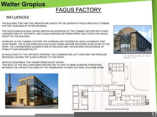 Walter Gropius
FAGUS FACTORY
INFLUENCES
THE BUILDING THAT HAD THE GREATER INFLUENCE ON THE DESIGN OF FAGUS WAS AEG‘S TURBINE
FACTORY DESIGNED BY PETER BEHRENS.
THE FAGUS MAIN BUILDING CAN BE SEEN AS AN INVERSION OF THE TURBINE FACTORY.BOTH HAVE
CORNERS FREE OF SUPPORTS, AND GLASS SURFACES BETWEEN PIERS THAT COVER THE WHOLE
HEIGHT OF THE BUILDING.
HOWEVER, IN THE TURBINE FACTORY THE CORNERS ARE COVERED BY HEAVY ELEMENTS THAT
SLANT INSIDE. THE GLASS SURFACES ALSO SLANT INSIDE AND ARE RECESSED IN RELATION TO THE
PIERS. THE LOAD-BEARING ELEMENTS ARE ATTENUATED AND THE BUILDING HAS AN IMAGE OF
STABILITY AND MONUMENTALITY.
IN FAGUS EXACTLY THE OPPOSITE HAPPENS; THE CORNERS ARE LEFT OPEN AND THE PIERS ARE
RECESSED LEAVING THE GLASS SURFACE TO THE FRONT.

AEG TURBINE FACTORY BY PETER
BEHRENS, 1910

GROPIUS DESCRIBES THIS TRANSFORMATION BY SAYING,
"THE ROLE OF THE WALLS BECOMES RESTRICTED TO THAT OF MERE SCREENS STRETCHED
BETWEEN THE UPRIGHT COLUMNS OF THE FRAMEWORK TO KEEP OUT RAIN, COLD AND NOISE‘

FAGUS FACTORY FLOOR PLAN

17

 