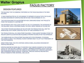 Walter Gropius
FAGUS FACTORY
DESIGN FEATURES
THE BUILDING THAT IS COMMONLY REFERRED AS THE FAGUS BUILDING IS THE MAIN
BUILDING.
IT WAS CONSTRUCTED IN 1911 ACCORDING TO WERNER‘S PLAN BUT WITH THE GLASS
FACADES DESIGNED BY GROPIUS AND MEYER AND THEN EXPANDED IN 1913.
THE FAGUS BUILDING IS A 40-CENTIMETER HIGH, DARK BRICK BASE THAT PROJECTS
FROM THE FACADE BY 4 CENTIMETER.
THE ENTRANCE WITH THE CLOCK IS PART OF THE 1913 EXPANSION. THE INTERIORS OF
THE BUILDING, WHICH CONTAINED MAINLY OFFICES, WERE FINISHED IN THE MID 20S.

THE OTHER TWO BIG BUILDINGS ON THE SITE ARE THE PRODUCTION HALL AND THE
WAREHOUSE. BOTH WERE CONSTRUCTED IN 1911 AND EXPANDED IN 1913.
THE PRODUCTION HALL IS A ONE-STOREY BUILDING. IT WAS ALMOST INVISIBLE FROM THE
RAILWAY (NORTH) ELEVATION AND ACQUIRED A PROPER FACADE AFTER THE EXPANSION.
THE WAREHOUSE IS A FOUR-STOREY BUILDING WITH FEW OPENINGS. ITS DESIGN
FOLLOWED CLOSELY THE ORIGINAL PLAN BY WERNER AND IT IS LEFT OUT FROM MANY OF
THE PHOTOGRAPHS.

APART FROM THEM, THE SITE CONTAINS VARIOUS SMALL BUILDINGS DESIGNED BY
GROPIUS AND MEYER.
GROPIUS AND MEYER WERE ABLE TO ENFORCE ONLY MINOR CHANGES IN THE OVERALL
LAYOUT OF THE FACTORY COMPLEX. OVERALL, WERNER'S INTENDED LAYOUT FOR THE
INDIVIDUAL BUILDINGS WITHIN THE COMPLEX WAS CARRIED OUT; GREATER UNIFORMITY
AND COHERENCE WERE ACHIEVED, HOWEVER, THROUGH GROPIUS AND MEYER'S
REDUCTIONISM IN FORM, MATERIAL, AND COLOR.

18

 
