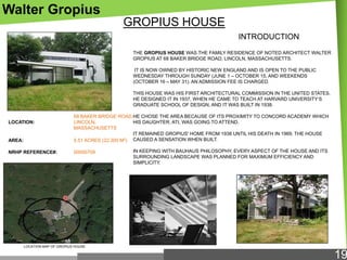 Walter Gropius
GROPIUS HOUSE
INTRODUCTION
THE GROPIUS HOUSE WAS THE FAMILY RESIDENCE OF NOTED ARCHITECT WALTER
GROPIUS AT 68 BAKER BRIDGE ROAD, LINCOLN, MASSACHUSETTS.
IT IS NOW OWNED BY HISTORIC NEW ENGLAND AND IS OPEN TO THE PUBLIC
WEDNESDAY THROUGH SUNDAY (JUNE 1 – OCTOBER 15, AND WEEKENDS
(OCTOBER 16 – MAY 31). AN ADMISSION FEE IS CHARGED.
THIS HOUSE WAS HIS FIRST ARCHITECTURAL COMMISSION IN THE UNITED STATES.
HE DESIGNED IT IN 1937, WHEN HE CAME TO TEACH AT HARVARD UNIVERSITY‗S
GRADUATE SCHOOL OF DESIGN, AND IT WAS BUILT IN 1938.

AREA:

68 BAKER BRIDGE ROAD,HE CHOSE THE AREA BECAUSE OF ITS PROXIMITY TO CONCORD ACADEMY WHICH
LINCOLN,
HIS DAUGHTER, ATI, WAS GOING TO ATTEND.
MASSACHUSETTS
IT REMAINED GROPIUS' HOME FROM 1938 UNTIL HIS DEATH IN 1969. THE HOUSE
5.51 ACRES (22,300 M2) CAUSED A SENSATION WHEN BUILT.

NRHP REFERENCE#:

00000709

LOCATION:

IN KEEPING WITH BAUHAUS PHILOSOPHY, EVERY ASPECT OF THE HOUSE AND ITS
SURROUNDING LANDSCAPE WAS PLANNED FOR MAXIMUM EFFICIENCY AND
SIMPLICITY.

LOCATION MAP OF GROPIUS HOUSE

19

 