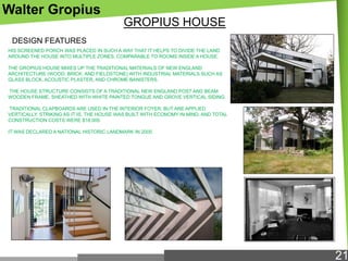 Walter Gropius
GROPIUS HOUSE
DESIGN FEATURES
HIS SCREENED PORCH WAS PLACED IN SUCH A WAY THAT IT HELPS TO DIVIDE THE LAND
AROUND THE HOUSE INTO MULTIPLE ZONES, COMPARABLE TO ROOMS INSIDE A HOUSE.
THE GROPIUS HOUSE MIXES UP THE TRADITIONAL MATERIALS OF NEW ENGLAND
ARCHITECTURE (WOOD, BRICK, AND FIELDSTONE) WITH INDUSTRIAL MATERIALS SUCH AS
GLASS BLOCK, ACOUSTIC PLASTER, AND CHROME BANISTERS.
THE HOUSE STRUCTURE CONSISTS OF A TRADITIONAL NEW ENGLAND POST AND BEAM
WOODEN FRAME, SHEATHED WITH WHITE PAINTED TONGUE AND GROVE VERTICAL SIDING.
TRADITIONAL CLAPBOARDS ARE USED IN THE INTERIOR FOYER, BUT ARE APPLIED
VERTICALLY. STRIKING AS IT IS, THE HOUSE WAS BUILT WITH ECONOMY IN MIND, AND TOTAL
CONSTRUCTION COSTS WERE $18,000.
IT WAS DECLARED A NATIONAL HISTORIC LANDMARK IN 2000.

21

 