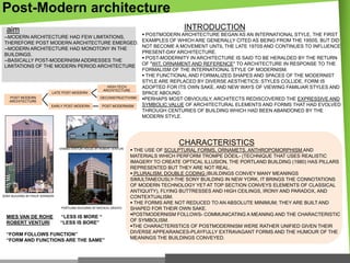 Post-Modern architecture
INTRODUCTION

aim
--MODERN ARCHITECTURE HAD FEW LIMITATIONS,
THEREFORE POST MODERN ARCHITECTURE EMERGED.
--MODERN ARCHITECTURE HAD MONOTONY IN THE
BUILDINGS.
--BASICALLY POST-MODERNISM ADDRESSES THE
LIMITATIONS OF THE MODERN PERIOD ARCHITECTURE

HIGH-TECH
ARCHITECTURE

LATE POST-MODERN
POST MODERN
ARCHITECTURE

DECONSTRUCTIVISM
EARLY POST-MODERN

POST MODERNISM

 POSTMODERN ARCHITECTURE BEGAN AS AN INTERNATIONAL STYLE, THE FIRST
EXAMPLES OF WHICH ARE GENERALLY CITED AS BEING FROM THE 1950S, BUT DID
NOT BECOME A MOVEMENT UNTIL THE LATE 1970S AND CONTINUES TO INFLUENCE
PRESENT-DAY ARCHITECTURE.
 POST-MODERNITY IN ARCHITECTURE IS SAID TO BE HERALDED BY THE RETURN
OF "WIT, ORNAMENT AND REFERENCE" TO ARCHITECTURE IN RESPONSE TO THE
FORMALISM OF THE INTERNATIONAL STYLE OF MODERNISM.
 THE FUNCTIONAL AND FORMALIZED SHAPES AND SPACES OF THE MODERNIST
STYLE ARE REPLACED BY DIVERSE AESTHETICS: STYLES COLLIDE, FORM IS
ADOPTED FOR ITS OWN SAKE, AND NEW WAYS OF VIEWING FAMILIAR STYLES AND
SPACE ABOUND.
PERHAPS MOST OBVIOUSLY, ARCHITECTS REDISCOVERED THE EXPRESSIVE AND
SYMBOLIC VALUE OF ARCHITECTURAL ELEMENTS AND FORMS THAT HAD EVOLVED
THROUGH CENTURIES OF BUILDING WHICH HAD BEEN ABANDONED BY THE
MODERN STYLE.

CHARACTERISTICS
VANNA VENTURI HOUSE BY ROBERT VENTURI

SONY BUILDING BY PHILIP JOHNSON
PORTLAND BUILDING BY MICHEAL GRAVES

MIES VAN DE ROHE
ROBERT VENTURI

“LESS IS MORE “
“LESS IS BORE”

“FORM FOLLOWS FUNCTION”
“FORM AND FUNCTIONS ARE THE SAME”

 THE USE OF SCULPTURAL FORMS, ORNAMETS, ANTHROPOMORPHISM AND
MATERIALS WHICH PERFORM TROMPE DÓEIL- (TECHNIQUE THAT USES REALISTIC
IMAGERY TO CREATE OPTICAL ILLUSION, THE PORTLAND BUILDING (1980) HAS PILLARS
REPRESENTED BUT THEY ARE NOT REAL.
 PLURALISM, DOUBLE CODING (BUILDINGS CONVEY MANY MEANINGS
SIMULTANEOUSLY-THE SONY BUILDING IN NEW YORK, IT BRINGS THE CONNOTATIONS
OF MODERN TECHNOLOGY YET AT TOP SECTION CONVEYS ELEMENTS OF CLASSICAL
ANTIQUITY), FLYING BUTTRESSES AND HIGH CEILINGS, IRONY AND PARADOX, AND
CONTEXTUALISM.
 THE FORMS ARE NOT REDUCED TO AN ABSOLUTE MINIMUM; THEY ARE BUILT AND
SHAPED FOR THEIR OWN SAKE.
POSTMODERNISM FOLLOWS- COMMUNICATING A MEANING AND THE CHARACTERISTIC
OF SYMBOLISM.
THE CHARACTERISTICS OF POSTMODERNISM WERE RATHER UNIFIED GIVEN THEIR
DIVERSE APPEARANCES-PLAYFULLY EXTRAVAGANT FORMS AND THE HUMOUR OF THE
MEANINGS THE BUILDINGS CONVEYED.

 