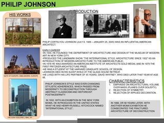 PHILIP JOHNSON
HIS WORKS

GLASS HOUSE (1949) NY CITY

GATE OF EUROPE (1989).MADRID, EUROPE

INTRODUCTION

PHILIP CORTELYOU JOHNSON (JULY 8, 1906 – JANUARY 25, 2005) WAS AN INFLUENTIAL AMERICAN
ARCHITECT.
EARLY CAREER
•IN 1930, HE FOUNDED THE DEPARTMENT OF ARCHITECTURE AND DESIGN AT THE MUSEUM OF MODERN
ART IN NEW YORK CITY.
•PRODUCED THE LANDMARK SHOW ―THE INTERNATIONAL STYLE: ARCHITECTURE SINCE 1922‖ AS AN
INTRODUCTION OF MODERN ARCHITECTURE TO THE AMERICAN PUBLIC.
•IN 1978 HE WAS AWARDED AN AMERICAN INSTITUTE OF ARCHITECTS GOLD MEDAL AND IN 1979 THE
FIRST PRITZKER ARCHITECTURE PRIZE.
•HE WAS A STUDENT AT THE HARVARD GRADUATE SCHOOL OF DESIGN.
•JOHNSON DIED IN HIS SLEEP WHILE AT THE GLASS HOUSE RETREAT.
•HE LIVED WITH HIS LIFE PARTNER OF 45 YEARS, DAVID WHITNEY ,WHO DIED LATER THAT YEAR AT AGE
66.

PHILIP JOHNSON‘S STYLE WAS EVER-CHANGING
STYLISTIC ADHERENCES, WHICH PASSED FROM
MODERNITY TO DECONSTRUCTION THROUGH
ABSTRACT CLASSICISM AND HISTORICIST
POSTMODERNITY:
IN 1932, WITH AN EXHIBITION IN THE NEW YORK
MOMA, HE INTRODUCED IN THE UNITED STATES
WHAT HE AND HENRY-RUSSELL HITCHCOCK NAMED
―INTERNATIONAL STYLE‖;

THE SONY BUILDING (1984), NY

CHARACTERISTICS
1.
2.
3.

EMPHASIS ON ARCHITECTURAL VOLUME
OVER MASS (PLANES OVER SOLIDITY).
REJECTION OF SYMMETRY.
REJECTION OF APPLIED DECORATION.

IN 1988, OR 56 YEARS LATER, WITH
ANOTHER MOMA EXHIBITION HE
CONSECRATED THE FRACTURED
ARCHITECTURE OF DECONSTRUCTION

 