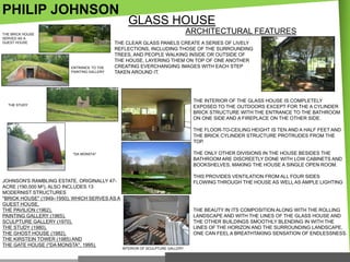 PHILIP JOHNSON

GLASS HOUSE
ARCHITECTURAL FEATURES

THE BRICK HOUSE
SERVED AS A
GUEST HOUSE

ENTRANCE TO THE
PAINTING GALLERY

THE CLEAR GLASS PANELS CREATE A SERIES OF LIVELY
REFLECTIONS, INCLUDING THOSE OF THE SURROUNDING
TREES, AND PEOPLE WALKING INSIDE OR OUTSIDE OF
THE HOUSE, LAYERING THEM ON TOP OF ONE ANOTHER
CREATING EVERCHANGING IMAGES WITH EACH STEP
TAKEN AROUND IT.

THE INTERIOR OF THE GLASS HOUSE IS COMPLETELY
EXPOSED TO THE OUTDOORS EXCEPT FOR THE A CYLINDER
BRICK STRUCTURE WITH THE ENTRANCE TO THE BATHROOM
ON ONE SIDE AND A FIREPLACE ON THE OTHER SIDE.

THE STUDY

THE FLOOR-TO-CEILING HEIGHT IS TEN AND A HALF FEET AND
THE BRICK CYLINDER STRUCTURE PROTRUDES FROM THE
TOP.
THE ONLY OTHER DIVISIONS IN THE HOUSE BESIDES THE
BATHROOM ARE DISCREETLY DONE WITH LOW CABINETS AND
BOOKSHELVES, MAKING THE HOUSE A SINGLE OPEN ROOM.

"DA MONSTA"

JOHNSON'S RAMBLING ESTATE, ORIGINALLY 47ACRE (190,000 M2), ALSO INCLUDES 13
MODERNIST STRUCTURES
"BRICK HOUSE" (1949–1950), WHICH SERVES AS A
GUEST HOUSE,
THE PAVILION (1962),
PAINTING GALLERY (1965),
SCULPTURE GALLERY (1970),
THE STUDY (1980),
THE GHOST HOUSE (1982),
THE KIRSTEIN TOWER (1985) AND
THE GATE HOUSE ("DA MONSTA", 1995).

THIS PROVIDES VENTILATION FROM ALL FOUR SIDES
FLOWING THROUGH THE HOUSE AS WELL AS AMPLE LIGHTING

THE BEAUTY IN ITS COMPOSITION ALONG WITH THE ROLLING
LANDSCAPE AND WITH THE LINES OF THE GLASS HOUSE AND
THE OTHER BUILDINGS SMOOTHLY BLENDING IN WITH THE
LINES OF THE HORIZON AND THE SURROUNDING LANDSCAPE,
ONE CAN FEEL A BREATHTAKING SENSATION OF ENDLESSNESS.
INTERIOR OF SCULPTURE GALLERY

 