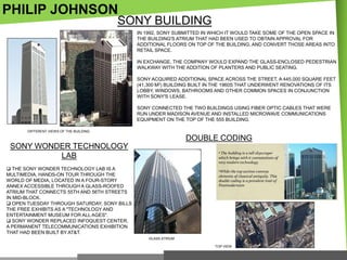 PHILIP JOHNSON

SONY BUILDING
IN 1992, SONY SUBMITTED IN WHICH IT WOULD TAKE SOME OF THE OPEN SPACE IN
THE BUILDING'S ATRIUM THAT HAD BEEN USED TO OBTAIN APPROVAL FOR
ADDITIONAL FLOORS ON TOP OF THE BUILDING, AND CONVERT THOSE AREAS INTO
RETAIL SPACE.
IN EXCHANGE, THE COMPANY WOULD EXPAND THE GLASS-ENCLOSED PEDESTRIAN
WALKWAY WITH THE ADDITION OF PLANTERS AND PUBLIC SEATING.
SONY ACQUIRED ADDITIONAL SPACE ACROSS THE STREET, A 445,000 SQUARE FEET
(41,300 M2) BUILDING BUILT IN THE 1960S THAT UNDERWENT RENOVATIONS OF ITS
LOBBY, WINDOWS, BATHROOMS AND OTHER COMMON SPACES IN CONJUNCTION
WITH SONY'S LEASE.
SONY CONNECTED THE TWO BUILDINGS USING FIBER OPTIC CABLES THAT WERE
RUN UNDER MADISON AVENUE AND INSTALLED MICROWAVE COMMUNICATIONS
EQUIPMENT ON THE TOP OF THE 555 BUILDING.

DIFFERENT VIEWS OF THE BUILDING

DOUBLE CODING
SONY WONDER TECHNOLOGY
LAB
 THE SONY WONDER TECHNOLOGY LAB IS A
MULTIMEDIA, HANDS-ON TOUR THROUGH THE
WORLD OF MEDIA, LOCATED IN A FOUR-STORY
ANNEX ACCESSIBLE THROUGH A GLASS-ROOFED
ATRIUM THAT CONNECTS 55TH AND 56TH STREETS
IN MID-BLOCK.
 OPEN TUESDAY THROUGH SATURDAY, SONY BILLS
THE FREE EXHIBITS AS A "TECHNOLOGY AND
ENTERTAINMENT MUSEUM FOR ALL AGES".
 SONY WONDER REPLACED INFOQUEST CENTER,
A PERMANENT TELECOMMUNICATIONS EXHIBITION
THAT HAD BEEN BUILT BY AT&T.
GLASS ATRIUM
TOP VIEW

 
