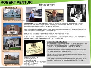 ROBERT VENTURI

INTRODUCTION

HIS WORKS

VANNA VENTURI HOUSE,(1964), PENNSYLVANIA

ROBERT CHARLES VENTURI, JR. (BORN JUNE 25, 1925) IS AN AMERICAN ARCHITECT, FOUNDING
PRINCIPAL OF THE FIRM VENTURI, SCOTT BROWN AND ASSOCIATES, AND ONE OF THE MAJOR
ARCHITECTURAL FIGURES IN THE TWENTIETH CENTURY.
THEIR BUILDINGS, PLANNING, THEORETICAL WRITINGS AND TEACHING HAVE CONTRIBUTED TO THE
EXPANSION OF DISCOURSE ABOUT ARCHITECTURE.

VENTURI WAS AWARDED THE PRITZKER PRIZE IN ARCHITECTURE IN 1991
GUILD HOUSE, (1964), PHILADELPHIA

HE IS ALSO KNOWN FOR COINING THE MAXIM "LESS IS A BORE" A POSTMODERN ANTIDOTE TO MIES
VAN DER ROHE'S FAMOUS MODERNIST DICTUM "LESS IS MORE".

CHARACTERISTICS
 VENTURI'S BUILDINGS TYPICALLY JUXTAPOSE ARCHITECTURAL
SYSTEMS, ELEMENTS AND AIMS, TO ACKNOWLEDGE THE
CONFLICTS OFTEN INHERENT IN A PROJECT OR SITE
ROBERT VENTURI IS KNOWN FOR INCORPORATING STYLIZED
CULTURAL ICONS INTO HIS BUILDINGS.

SAINSBURY WING OF THE NATIONAL GALLERY,
(1991), LONDON

HOWEVER, VENTURI IS RECOGNIZED FOR MUCH MORE THAN
POSTMODERNIST DESIGNS.

UNIVERSITY OF DELAWARE, (1996),
USA

HE WROTE THE BOOK
―COMPLEXITY AND
CONTRADICTION IN
ARCHITECTURE‖ WHICH CHANGED
PEOPLE‘S VIEW ABOUT
ARCHITECTURE

THE FIRM HAS COMPLETED MORE THAN 400 PROJECTS, EACH
UNIQUELY SUITED TO THE SPECIAL NEEDS OF THE CLIENTS.

 