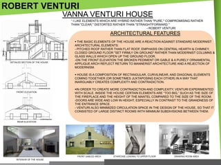 ROBERT VENTURI
VANNA VENTURI HOUSE
― I LIKE ELEMENTS WHICH ARE HYBRID RATHER THAN "PURE," COMPROMISING RATHER
THAN "CLEAR," DISTORTED RATHER THAN "STRAIGHTFORWARD."
- ROBERT VENTURI

ARCHITECTURAL FEATURES

DETAILED SECTION OF THE HOUSE

 THE BASIC ELEMENTS OF THE HOUSE ARE A REACTION AGAINST STANDARD MODERNIST
ARCHITECTURAL ELEMENTS:
- PITCHED ROOF RATHER THAN FLAT ROOF, EMPHASIS ON CENTRAL HEARTH & CHIMNEY,
CLOSED GROUND FLOOR "SET FIRMLY ON GROUND" RATHER THAN MODERNIST COLUMNS &
GLASS WALLS WHICH OPEN UP THE GROUND FLOOR.
-ON THE FRONT ELEVATION THE BROKEN PEDIMENT OR GABLE & A PURELY ORNAMENTAL
APPLIQUE ARCH REFLECT RETURN TO MANNERIST ARCHITECTURE AND A REJECTION OF
MODERNISM.
 HOUSE IS A COMPOSITION OF RECTANGULAR, CURVILINEAR, AND DIAGONAL ELEMENTS
COMING TOGETHER (OR SOMETIMES JUXTAPOSING EACH OTHER) IN A WAY THAT
INARGUABLY CREATES COMPLEXITY AND CONTRADICTION.

FRONT ELEVATION

IN ORDER TO CREATE MORE CONTRADICTION AND COMPLEXITY, VENTURI EXPERIMENTED
WITH SCALE. INSIDE THE HOUSE CERTAIN ELEMENTS ARE ―TOO BIG,‖ SUCH AS THE SIZE OF
THE FIREPLACE AND THE HEIGHT OF THE MANTEL COMPARED TO THE SIZE OF THE ROOM.
-DOORS ARE WIDE AND LOW IN HEIGHT, ESPECIALLY IN CONTRAST TO THE GRANDNESS OF
THE ENTRANCE SPACE.
- VENTURI ALSO MINIMIZED CIRCULATION SPACE IN THE DESIGN OF THE HOUSE, SO THAT IT
CONSISTED OF LARGE DISTINCT ROOMS WITH MINIMUM SUBDIVISIONS BETWEEN THEM.

REAR ELEVATION

FRONT GABLED ARCH
INTERIOR OF THE HOUSE

STAIRCASE LEADING TO UPPER FLOOR

DRAWING ROOM AREA

 