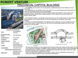 ROBERT VENTURI
PROVINCIAL CAPITOL BUILDING
 THE CAPITOL IS THE HEART OF THE MUNICIPAL ADMINISTRATION OF THE FRENCH CITY OF
TOULOUSE.
IT IS DESIGNED BY THE ROBERT VENTURI ALONG WITH HIS WIFE DENISE AND ASSOCIATES IN
1999 FOR THE DEPARTMENT OF HAUTE-GARONNE.
THE BUILDING IS TWO NARROW 6 STORY WINGS JOINED TOGETHER BY TWO GLASS-CLAD
BRIDGES, GLASS CURTAIN WALLS WERE UNIQUE AT THAT TIME FOR TOULOUSE WHICH IS
MOSTLY BRICK TOWN.
 THE CURRENT FAÇADE, 135 METRES LONG AND BUILT OF THE CHARACTERISTIC PINK BRICK IN
NEOCLASSICAL STYLE, DATES FROM 1750, BUILT ACCORDING TO PLANS BY GUILLAUME
CAMMAS.
THE EIGHT COLUMNS REPRESENT THE ORIGINAL EIGHT CAPITOLS. IN 1873, EUGÈNE VIOLLETLE-DUC BUILT A BELL TOWER TYPICAL OF THE STYLE OF NORTHERN FRANCE ON TOP OF THE
DONJON OF THE BUILDING.

GENERAL INFORMATION
TYPE

GOVERNMENT
OFFICES

ARCHITECTURAL
STYLE

POSTMODERN

TOWN OR CITY

TOULOUSE

COUNTRY

FRANCE

COMPLETETION

1999

COST

$80,000,000

CLIENT

DEPARTMENT OF
HAUTE-GARONNE

FLOOR AREA

760,000 SQ FEET

DESIGN AND CONSTRUCTION
ARCHITECT

VENTURI, SCOTT
BROWN AND
ASSOCIATES

FLOOR PLAN OF THE CAPITOL
SITE PLAN

THE BUILDING CONSISTS OF AN ADMINISTRATIVE AND LEGISLATIVE COMPLEX INCLUDING OFFICES
THE LEGISLATIVE ASSEMBLY CHAMBER, PUBLIC SERVICES, VARIOUS PUBLIC AND GOVERNMENTAL
SUPPORT SPACES, THREE LEVELS OF UNDERGROUND PARKING FOR PUBLIC AND STAFF, AND
OUTDOOR AND INDOOR CEREMONIAL SPACES.
TODAY THE CAPITOLE HOUSES THE CITY HALL, AS WELL AS THE THÉÂTRE DU CAPITOLE DE
TOULOUSE OPERA COMPANY AND A SYMPHONY ORCHESTRA

 