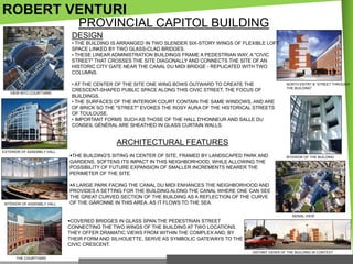 ROBERT VENTURI
PROVINCIAL CAPITOL BUILDING
DESIGN
• THE BUILDING IS ARRANGED IN TWO SLENDER SIX-STORY WINGS OF FLEXIBLE LOFT
SPACE LINKED BY TWO GLASS-CLAD BRIDGES.
• THESE LINEAR ADMINISTRATION BUILDINGS FRAME A PEDESTRIAN WAY, A "CIVIC
STREET" THAT CROSSES THE SITE DIAGONALLY AND CONNECTS THE SITE OF AN
HISTORIC CITY GATE NEAR THE CANAL DU MIDI BRIDGE - REPLICATED WITH TWO
COLUMNS.

VIEW INTO COURTYARD

• AT THE CENTER OF THE SITE ONE WING BOWS OUTWARD TO CREATE THE
CRESCENT-SHAPED PUBLIC SPACE ALONG THIS CIVIC STREET, THE FOCUS OF
BUILDINGS.
• THE SURFACES OF THE INTERIOR COURT CONTAIN THE SAME WINDOWS, AND ARE
OF BRICK SO THE "STREET" EVOKES THE ROSY AURA OF THE HISTORICAL STREETS
OF TOULOUSE.
• IMPORTANT FORMS SUCH AS THOSE OF THE HALL D'HONNEUR AND SALLE DU
CONSEIL GÉNÉRAL ARE SHEATHED IN GLASS CURTAIN WALLS.

NORTH ENTRY & ―STREET THROUGH
THE BUILDING‖

ARCHITECTURAL FEATURES
EXTERIOR OF ASSEMBLY HALL

INTERIOR OF ASSEMBLY HALL

THE BUILDING'S SITING IN CENTER OF SITE, FRAMED BY LANDSCAPED PARK AND
GARDENS, SOFTENS ITS IMPACT IN THIS NEIGHBORHOOD, WHILE ALLOWING THE
POSSIBILITY OF FUTURE EXPANSION OF SMALLER INCREMENTS NEARER THE
PERIMETER OF THE SITE.

INTERIOR OF THE BUILDING

A LARGE PARK FACING THE CANAL DU MIDI ENHANCES THE NEIGHBORHOOD AND
PROVIDES A SETTING FOR THE BUILDING ALONG THE CANAL WHERE ONE CAN SEE
THE GREAT CURVED SECTION OF THE BUILDING AS A REFLECTION OF THE CURVE
OF THE GARONNE IN THIS AREA, AS IT FLOWS TO THE SEA.
AERIAL VIEW

COVERED BRIDGES IN GLASS SPAN THE PEDESTRIAN STREET
CONNECTING THE TWO WINGS OF THE BUILDING AT TWO LOCATIONS.
THEY OFFER DRAMATIC VIEWS FROM WITHIN THE COMPLEX AND, BY
THEIR FORM AND SILHOUETTE, SERVE AS SYMBOLIC GATEWAYS TO THE
CIVIC CRESCENT.
DISTANT VIEWS OF THE BUILDING IN CONTEXT
THE COURTYARD

 