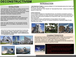 DECONSTRUCTIVISM
EVOLUTION
 DECONSTRUCTIVISM CAME TO PUBLIC NOTICE WITH
THE 1982 PARC DE LA VILLETTE ARCHITECTURAL
DESIGN COMPETITION (ESPECIALLY THE ENTRY FROM
JACQUES DERRIDA AND PETER EISENMAN AND
BERNARD TSCHUMI'S WINNING ENTRY).

THE MUSEUM OF MODERN ART‘S 1988
DECONSTRUCTIVIST ARCHITECTURE EXHIBITION IN
NEW YORK, ORGANIZED BY PHILIP JOHNSON AND
MARK WIGLEY.

INTRODUCTION

 DECONSTRUCTIVISM IS A DEVELOPMENT OF POSTMODERN ARCHITECTURE THAT
BEGAN IN THE LATE 1980S.
 IT IS INFLUENCED BY THE THEORY OF "DECONSTRUCTION‖ , WHICH IS A FORM OF
SEMIOTIC ANALYSIS.
CHRACTERISTICS
 IT IS CHARACTERIZED BY FRAGMENTATION, AN INTEREST IN MANIPULATING A
STRUCTURE'S SURFACE OR SKIN, NON-RECTILINEAR SHAPES WHICH APPEAR TO
DISTORT AND DISLOCATE ELEMENTS OF ARCHITECTURE, SUCH AS STRUCTURE
AND ENVELOPE.
THE FINISHED VISUAL APPEARANCE OF BUILDINGS THAT EXHIBIT
DECONSTRUCTIVIST "STYLES" IS CHARACTERIZED BY UNPREDICTABILITY AND
CONTROLLED CHAOS.

AND THE 1989 OPENING OF THE WEXNER CENTER
FOR THE ARTS IN COLUMBUS, DESIGNED BY PETER
EISENMAN.

ARCHITECTS PRACTICING DECONSTRUCTIVISM AREFRANK GEHRY, DANIEL LIBESKIND, REM KOOLHAAS,
PETER EISENMAN, ZAHA HADID, COOP HIMMELB(L)AU,
AND BERNARD TSCHUMI.

CHARACTERISTICS
DECONSTRUCTIVISM ATTEMPTS TO MOVE AWAY FROM THE SUPPOSEDLY
CONSTRICTING 'RULES' OF MODERNISM SUCH AS "FORM FOLLOWS
FUNCTION," "PURITY OF FORM," AND "TRUTH TO MATERIALS.―
IT WAS INFLUENCED BY THE FORMAL EXPERIMENTATION AND GEOMETRIC
IMBALANCES OF RUSSIAN CONSTRUCTIVISM.

 
