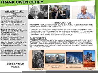 FRANK OWEN GEHRY
ARCHITECTURAL
STYLE
 DECONSTRUCTIVISM IS FOLLOWED
IN HIS BUILDINGS.
 THE STRUCTURES DOES NOT
REFLECTS SOCIAL OR UNIVERSAL
IDEAS LIKE SPEED OR UNIVERSALITY
OF FORM.

FRANK OWEN GEHRY, (BORN FEBRUARY 28, 1929) IS A CANADIAN-AMERICAN PRITZKER PRIZEWINNING ARCHITECT BASED IN LOS ANGELES.

POST-STRUCTURALISM AS HIS
DESIGNS HAS ABILITY TO GO BEYOND
CURENT MODALITIES OF
STRUCTURAL DEFINITION.

• HIS BUILDINGS, INCLUDING HIS PRIVATE RESIDENCE, HAVE BECOME TOURIST ATTRACTIONS.
• HIS WORKS ARE CITED AS BEING AMONG THE MOST IMPORTANT WORKS OF CONTEMPORARY
ARCHITECTURE IN THE 2010 WORLD ARCHITECTURE SURVEY, WHICH LED VANITY FAIR TO
LABEL HIM AS "THE MOST IMPORTANT ARCHITECT OF OUR AGE".

 GEHRY‘S STYLE AT TIMES SEEMS
UNFINISHED OR EVEN CRUDE.

EARLY CAREER:

BUT HIS WORK IS CONSISTENT WITH
THE CALIFORNIA "FUNK" ART
MOVEMENT IN THE 1960S AND EARLY
1970S.

INTRODUCTION

 IT WAS HIS PRIVATE RESIDENCE IN SANTA MONICA, CALIFORNIA, THAT JUMP-STARTED HIS
CAREER, LIFTING IT FROM THE STATUS OF "PAPER ARCHITECTURE"—A PHENOMENON THAT
MANY FAMOUS ARCHITECTS HAVE EXPERIENCED IN THEIR FORMATIVE DECADES THROUGH
EXPERIMENTATION ALMOST EXCLUSIVELY ON PAPER BEFORE RECEIVING THEIR FIRST MAJOR
COMMISSION IN LATER YEARS.

THE MOVEMENT FEATURED THE USE
OF INEXPENSIVE FOUND OBJECTS
AND NON-TRADITIONAL MEDIA SUCH
AS CLAY TO MAKE SERIOUS ART.

SOME FAMOUS
WORKS

THE GUGGENHEIM MUSEUM IN
BILBAO, SPAIN
THE TOWER AT 8 SPRUCE STREET IN
LOWER MANHATTAN

WALT DISNEY CONCERT HALL

DANCING HOUSE IN
PRAGUE

 