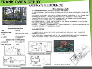 FRANK OWEN GEHRY

GEHRY‘S RESIDENCE
INTRODUCTION
THE GEHRY RESIDENCE IS FRANK GEHRY'S OWN HOUSE.
IT WAS ORIGINALLY AN EXTENSION, DESIGNED BY GEHRY, BUILT AROUND THE EXISTING
HOUSE.
THE GEHRY RESIDENCE IS LOCATED IN SANTA MONICA, CALIFORNIA. IN 1977, FRANK AND
BERTA GEHRY BOUGHT A PINK BUNGALOW THAT WAS ORIGINALLY BUILT IN 1920.
 GEHRY WANTED TO EXPLORE WITH THE MATERIALS HE WAS ALREADY USING: METAL,
PLYWOOD, CHAIN LINK FENCING, AND WOOD FRAMING.
IN 1978, HE CHOSE TO WRAP THE OUTSIDE OF THE HOUSE WITH A NEW EXTERIOR WHILE
STILL LEAVING THE OLD EXTERIOR VISIBLE.
HE HARDLY TOUCHED THE REAR AND SOUTH FACADES AND TO THE OTHER SIDES OF THE
HOUSE HE WEDGED IN TITLED GLASS CUBES.

VIEW OF GEHRY RESIDENCE

GENERAL INFORMATION

CHARACETRISTICS:

TYPE

HOUSE

ARCHITECTURAL
STYLE

DECONSTRUCTIVIST

LOCATION

SANTA MONICA,
CALIFORNIA

IT MAKES USE OF UNCONVENTIONAL MATERIALS SUCH AS CHAIN LINK FENCES AND
CORRUGATED STEEL.
 IT IS SOMETIMES CONSIDERED ONE OF THE EARLIEST DECONSTRUCTIVIST BUILDINGS,
ALTHOUGH GEHRY HIMSELF DENIES THAT IT WAS DECONSTRUCTIVISM.

DESIGN AND CONSTRUCTION
ARCHITECT

FRANK GEHRY

CONSTRUCTION

1978

GROUND FLOOR PLAN OF THE GEHRY‘S RESIDENCE

3D VIEW OF THE HOUSE

AXNOMETRIC VIEW OF THE HOUSE
FIRST FLOOR PLAN
ELEVATION OF THE HOUSE

 