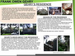 FRANK OWEN GEHRY

GEHRY‘S RESIDENCE

 GEHRY ACTUALLY DID KEEP THE EXISTING HOUSE ALMOST
COMPLETELY IN TACT, BUT NOT IN A CONVENTIONAL MANNER.
THE DUTCH COLONNIAL HOME WAS LEFT IN TACT AND THE NEW
HOUSE WAS BUILT AROUND IT.
HOLES WERE MADE, WALLS WERE STRIPPED, TORN DOWN AND
PUT UP, AND THE OLD QUIET HOUSE BECAME A LOUD SHRIEK OF
CONTEMPORARY STYLE AMONG THE NEIGHBORING MANSIONS.
 NEIGHBORS HATED IT, BUT THAT DID NOT CHANGE THE FACT
THAT THE HOUSE WAS A STATEMENT OF ART ENTWINED WITH
ARCHITECTURE.

DESIGN OF THE RESIDENCE
 THE ENTRANCE IS BARELY DISCERNIBLE AMIDST THE JUTTING
ANGLES OF THE EXTERIOR, WHICH GEHRY CREATED FROM WOOD,
GLASS, ALUMINUM, AND CHAIN-LINK FENCING.
 THE APEX OF THE OLD HOUSE PEEKS OUT FROM WITHIN THIS MIX
OF MATERIALS, GIVING THE IMPRESSION THAT THE HOUSE IS
CONSISTENTLY UNDER CONSTRUCTION.
EVEN THOUGH GEHRY TRIED TO MAINTAIN THE SAME STYLE OF
THE HOUSE, ALLOWING THE ORIGINAL DESIGN TO DETERMINE
THAT OF THE ADDITION, THE HOUSE WENT THROUGH SIGNIFICANT
CHANGES.
THE RESIDENCE BECAME MUCH MORE ―FINISHED‖.

GEHRY‘S IDEAS ABOUT THE RESIDENCE
―I LOVED THE IDEA OF LEAVING THE HOUSE INTACT… I CAME UP WITH THE
IDEA OF BUILDING THE NEW HOUSE AROUND IT. WE WERE TOLD THERE
WERE GHOSTS IN THE HOUSE… I DECIDED THEY WERE GHOSTS OF
CUBISM. THE WINDOWS… I WANTED TO MAKE THEM LOOK LIKE THEY WERE
CRAWLING OUT OF THIS THING. AT NIGHT, BECAUSE THIS GLASS IS TIPPED
IT MIRRORS THE LIGHT IN… SO WHEN YOU‘RE SITTING AT THIS TABLE YOU
SEE ALL THESE CARS GOING BY, YOU SEE THE MOON IN THE WRONG
PLACE… THE MOON IS OVER THERE BUT IT REFLECTS HERE… AND YOU
THINK IT‘S UP THERE AND YOU DON‘T KNOW WHERE THE HELL YOU ARE…‖ –
FRANK GEHRY
VIEWS OF GEHRY RESIDENCE

 