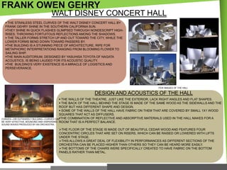 FRANK OWEN GEHRY
WALT DISNEY CONCERT HALL
 THE STAINLESS STEEL CURVES OF THE WALT DISNEY CONCERT HALL BY
FRANK GEHRY SHINE IN THE SOUTHERN CALIFORNIA SUN.
THEY SHINE IN QUICK FLASHES GLIMPSED THROUGH NONDESCRIPT HIGHRISES, THROWING FORTUITOUS REFLECTIONS AMONG THE SHADOWS.
 THE TALLER FORMS STRETCH UP AND OUT TOWARD THE CITY, WHILE THE
LOWER FORMS BEND DOWN TOWARD PASSERS BY.
THE BUILDING IS A STUNNING PIECE OF ARCHITECTURE, RIPE FOR
METAPHORIC INTERPRETATIONS RANGING FROM BLOOMING FLOWER TO
SAILING SHIP.
THE MAIN AUDITORIUM, DESIGNED BY YASUHISA TOYOTA OF NAGATA
ACOUSTICS, IS BEING LAUDED FOR ITS ACOUSTIC QUALITY.
THE BUILDING'S VERY EXISTENCE IS A MIRACLE OF LOGISTICS AND
PERSEVERANCE.

FEW IMAGES OF THE HALL

DESIGN AND ACOUSTICS OF THE HALL
 THE WALLS OF THE THEATRE, JUST LIKE THE EXTERIOR, LACK RIGHT ANGLES AND FLAT SHAPES.
 THE BACK OF THE HALL BEHIND THE STAGE IS MADE OF THE SAME WOOD AS THE SIDEWALLS AND THE
ROOF BUT HAS DIFFERENT SHAPE AND DESIGN.
 SOME OF THE WALLS OF THE HALL HAVE FABRIC ON THEM THAT ARE COVERED BY SMALL 1X1 WOOD
SQUARES THAT ACT AS DIFFUSERS.
THE COMBINATION OF REFLECTIVE AND ABSORPTIVE MATERIALS USED IN THE HALL MAKES FOR A
CONVEX—OR OUTWARDLY BULGING—CURVES CAN
BE VERY EFFECTIVE, BOUNCING AND DISPERSING ROOM THAT IS A PERFECT BALANCE.
SOUND WAVES PRODUCED BY AN ORCHESTRA.

THE FLOOR OF THE STAGE IS MADE OUT OF BEAUTIFUL CEDAR WOOD AND FEATURES FOUR
CONCENTRIC CIRCLES THAT ARE SET ON RISERS, WHICH CAN BE RAISED OR LOWERED WITH LIFTS
UNDER THE STAGE.
THIS ALLOWS A GREAT DEAL OF FLEXIBILITY IN PERFORMANCES AS DIFFERENT SECTIONS OF THE
ORCHESTRA CAN BE PLACED HIGHER THAN OTHERS SO THEY CAN BE HEARD MORE EASILY.
THE BOTTOMS OF THE CHAIRS WERE SPECIFICALLY CREATED TO HAVE FABRIC ON THE BOTTOM
PANELS RATHER THAN METAL.

 